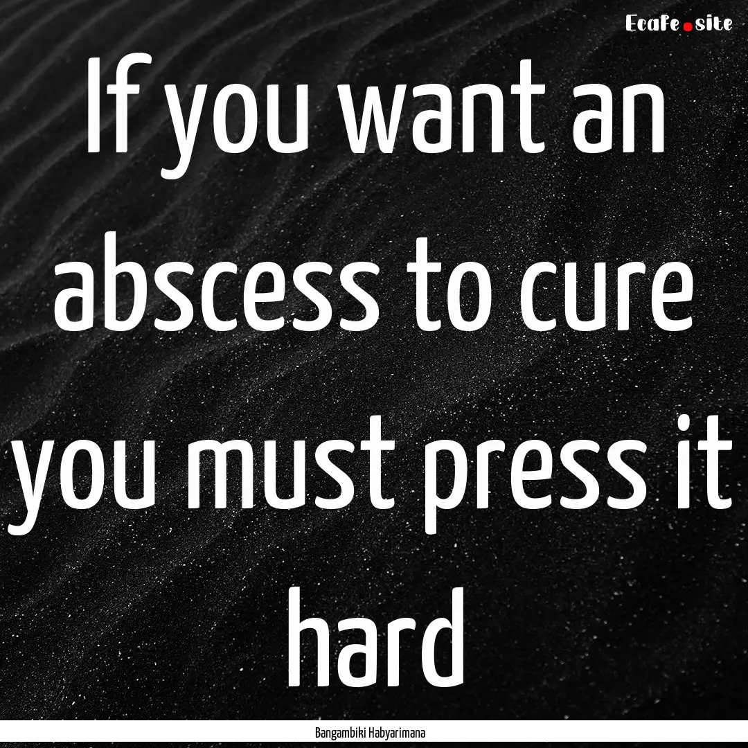 If you want an abscess to cure you must press.... : Quote by Bangambiki Habyarimana