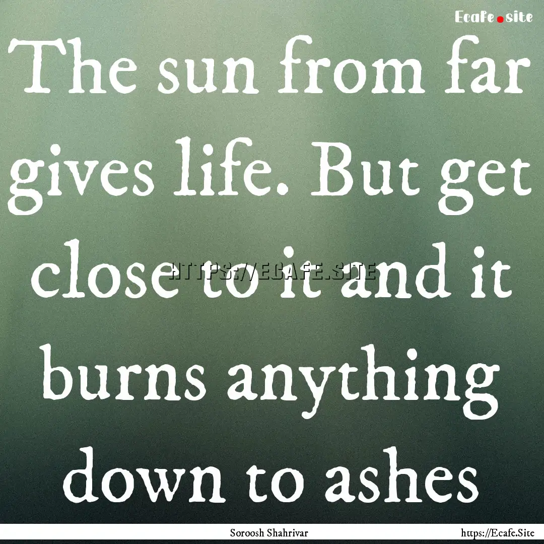 The sun from far gives life. But get close.... : Quote by Soroosh Shahrivar