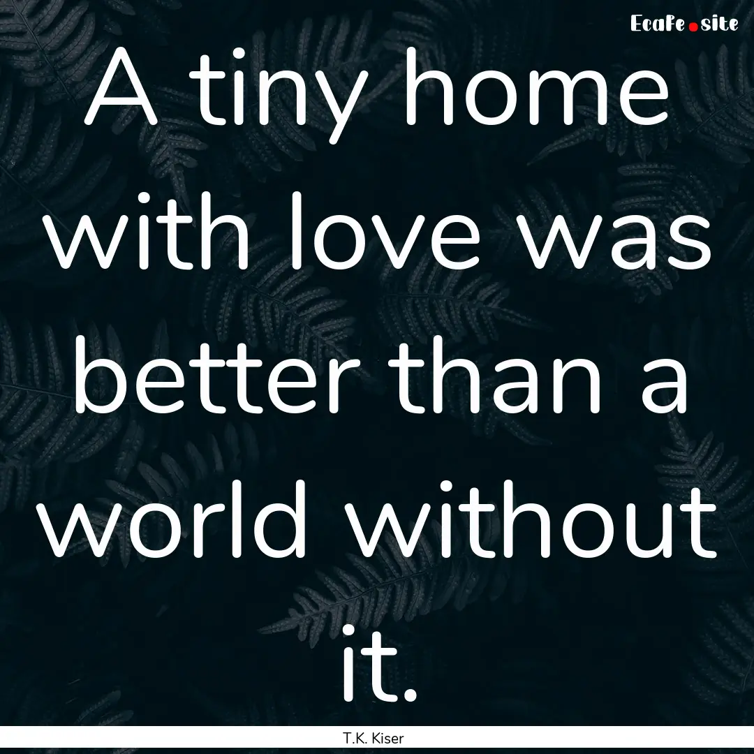 A tiny home with love was better than a world.... : Quote by T.K. Kiser