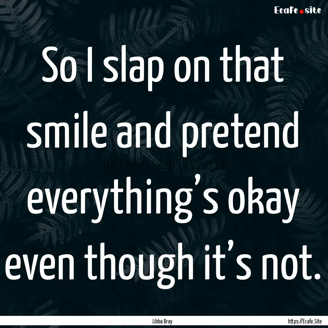 So I slap on that smile and pretend everything’s.... : Quote by Libba Bray