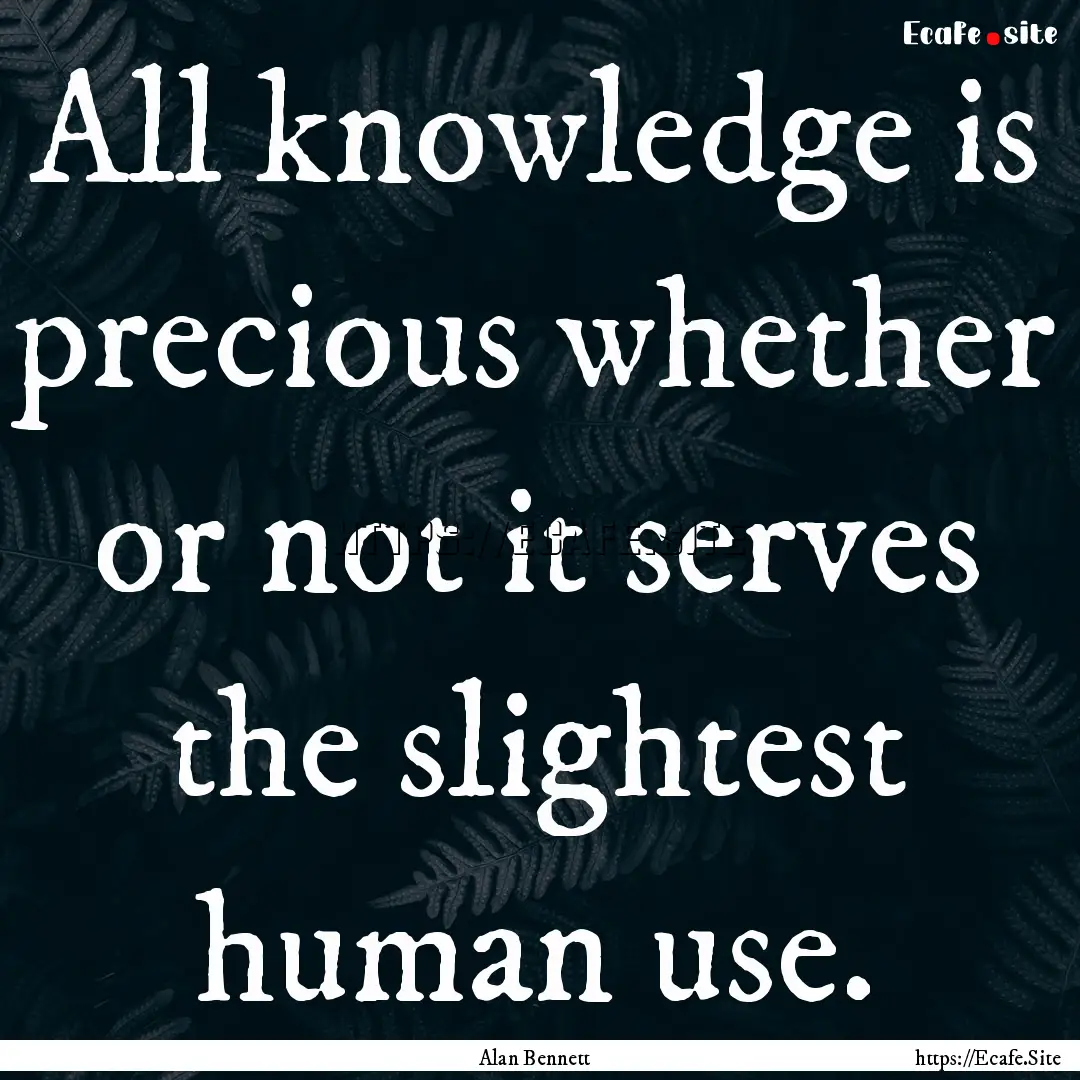 All knowledge is precious whether or not.... : Quote by Alan Bennett