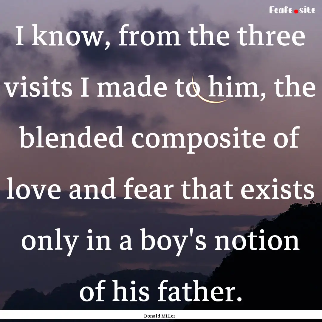 I know, from the three visits I made to him,.... : Quote by Donald Miller