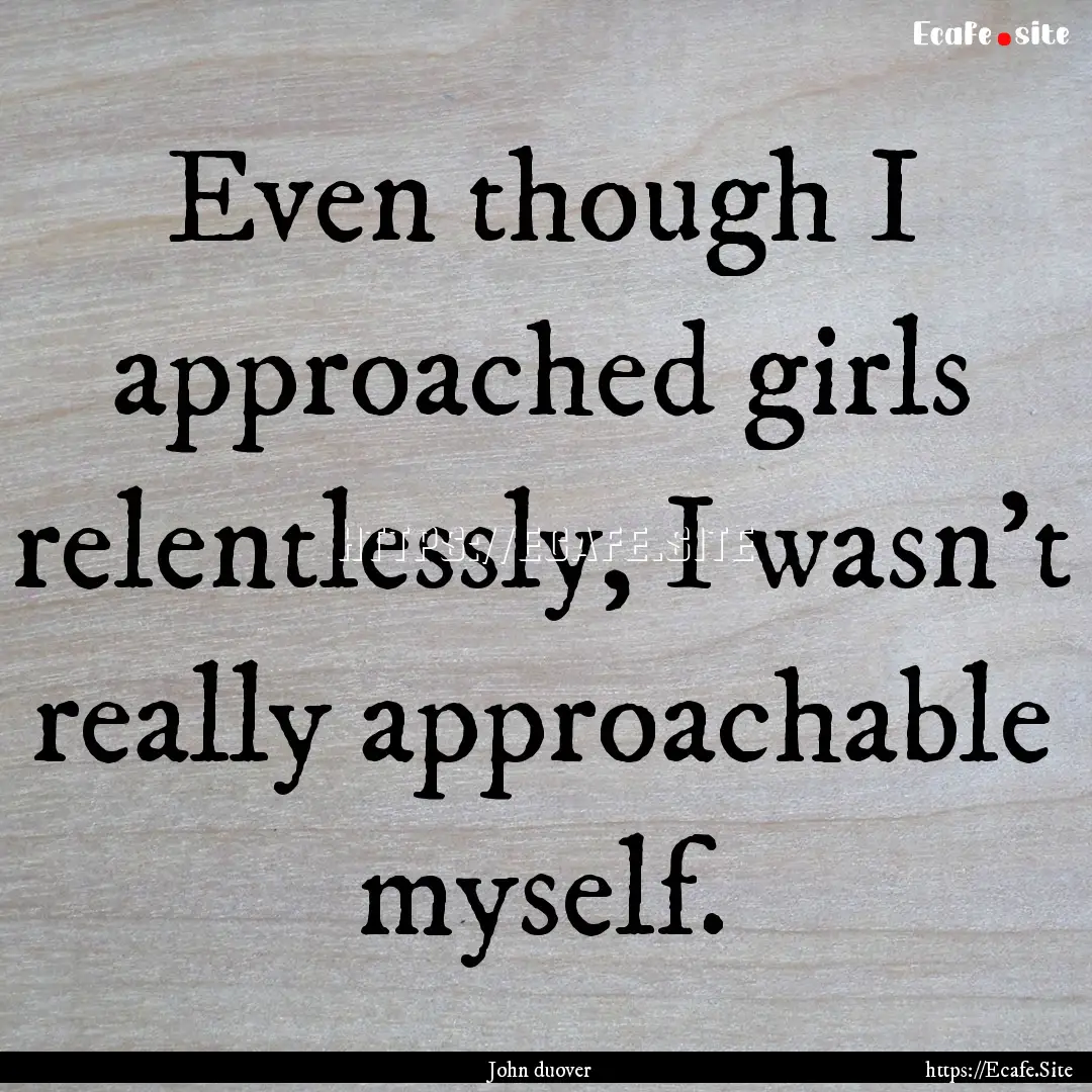 Even though I approached girls relentlessly,.... : Quote by John duover