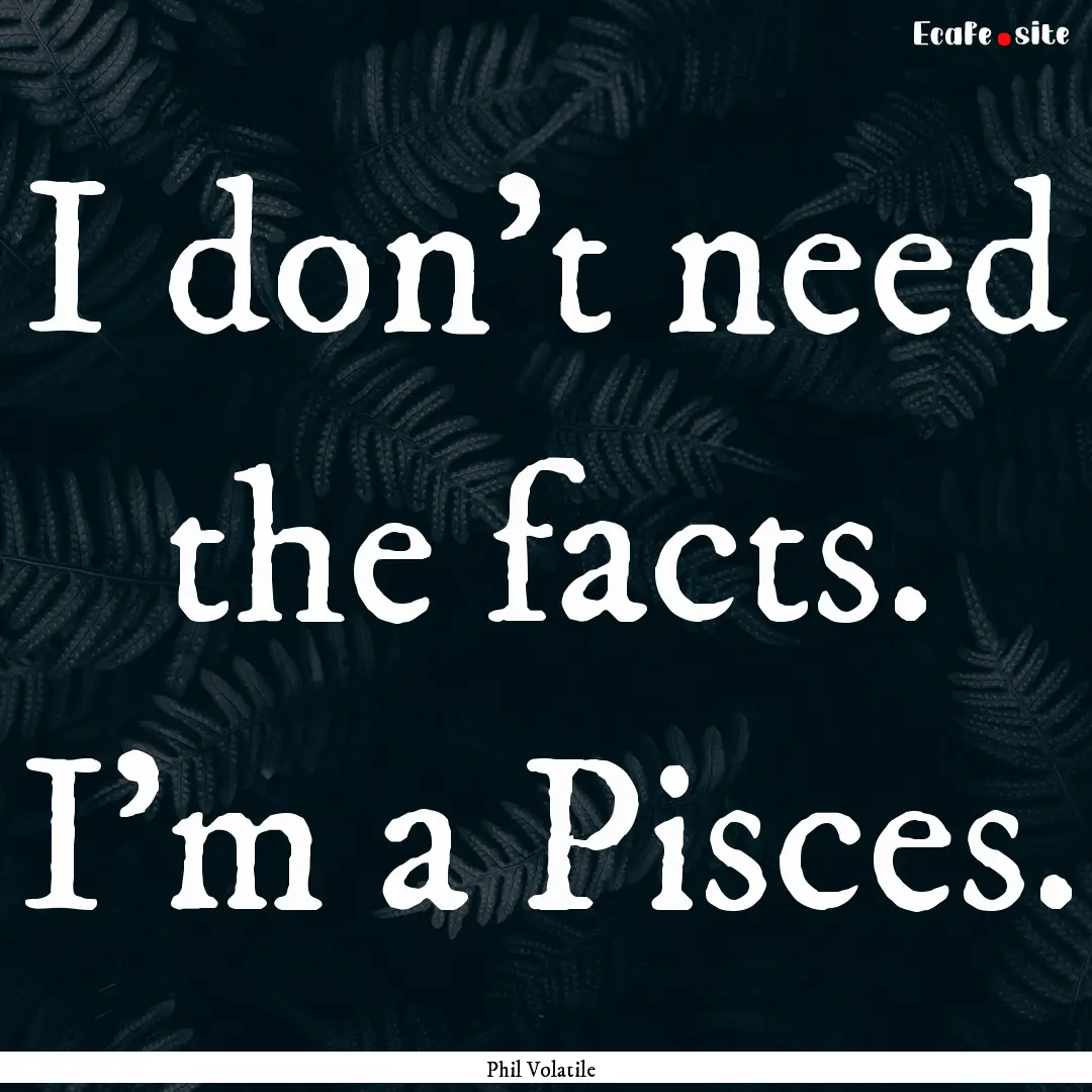 I don’t need the facts. I’m a Pisces..... : Quote by Phil Volatile