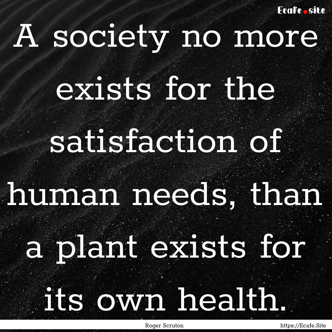 A society no more exists for the satisfaction.... : Quote by Roger Scruton