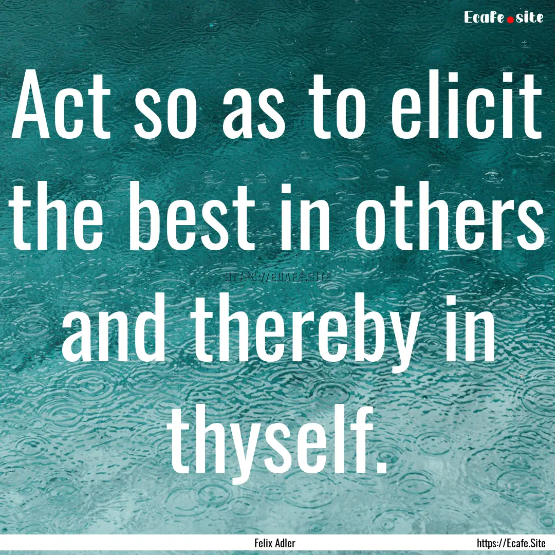 Act so as to elicit the best in others and.... : Quote by Felix Adler