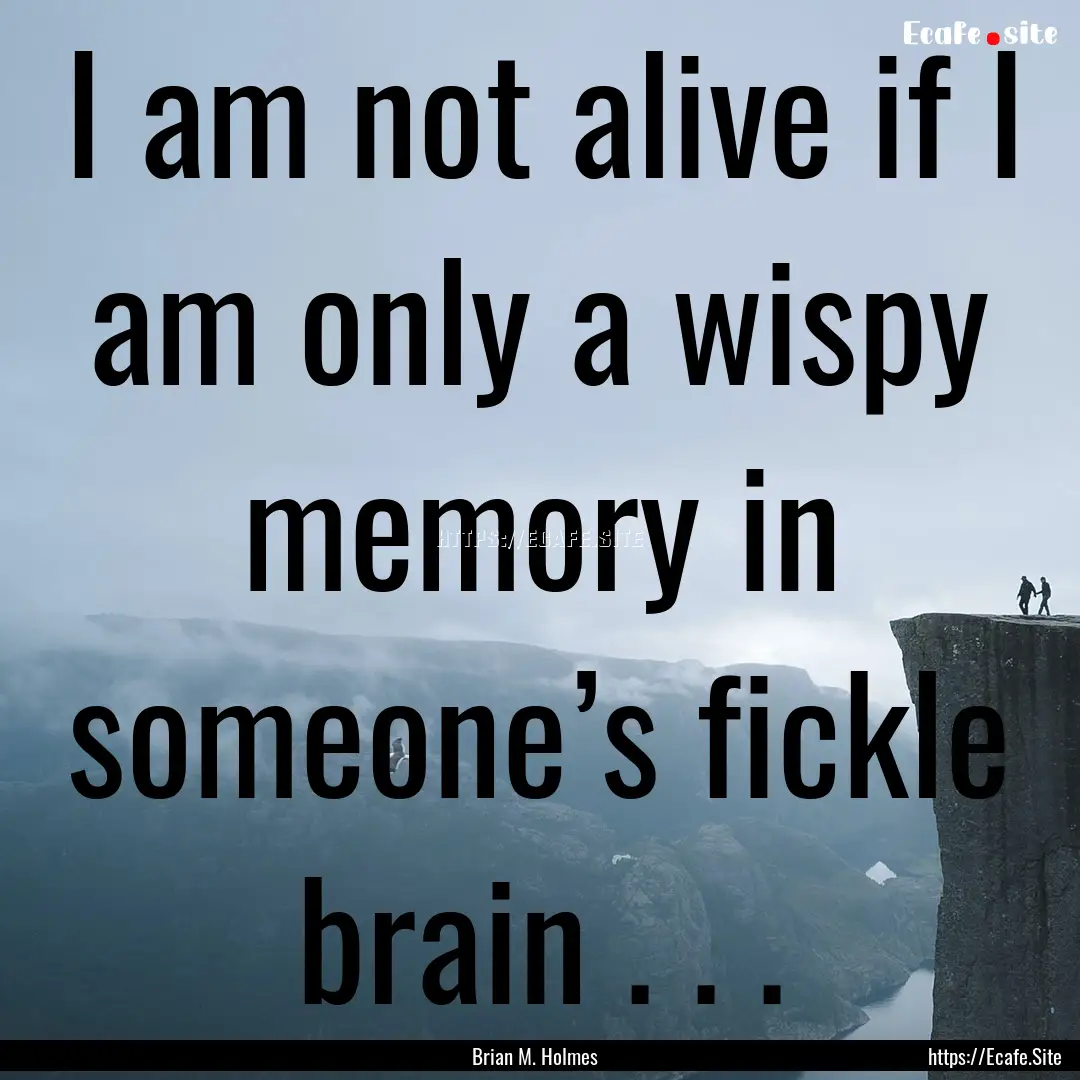 I am not alive if I am only a wispy memory.... : Quote by Brian M. Holmes