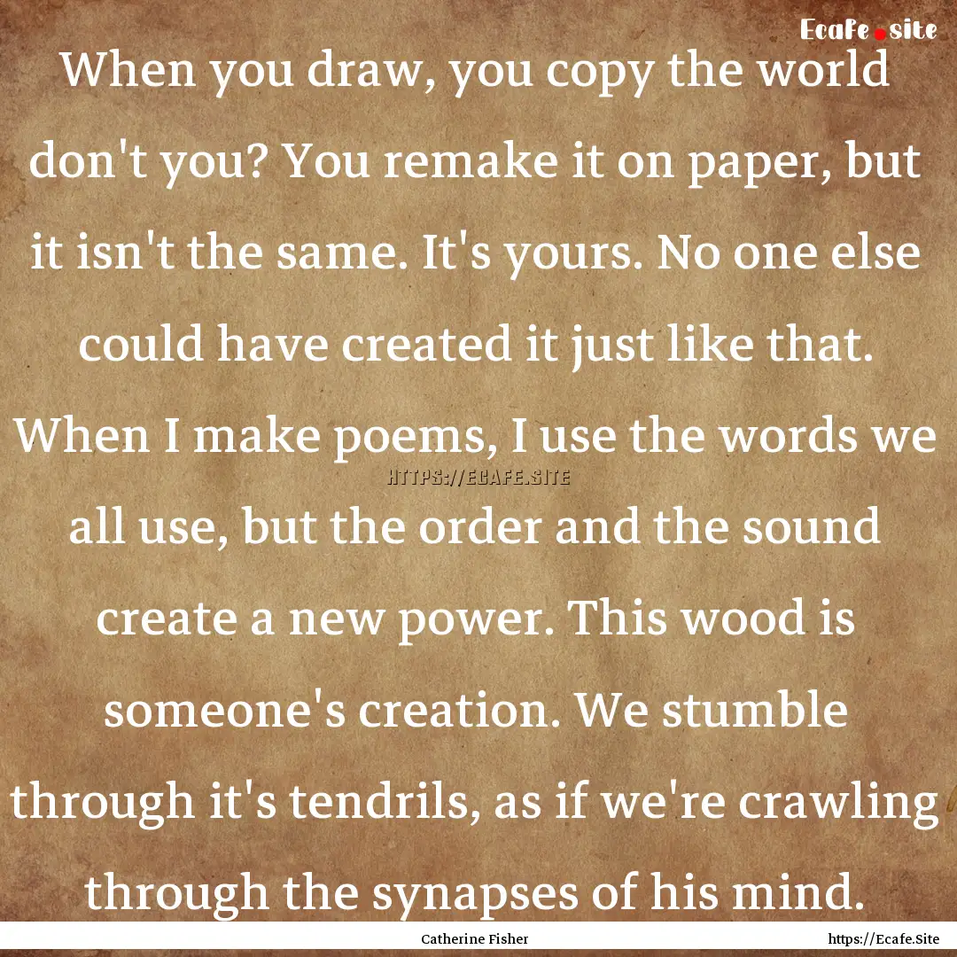 When you draw, you copy the world don't you?.... : Quote by Catherine Fisher