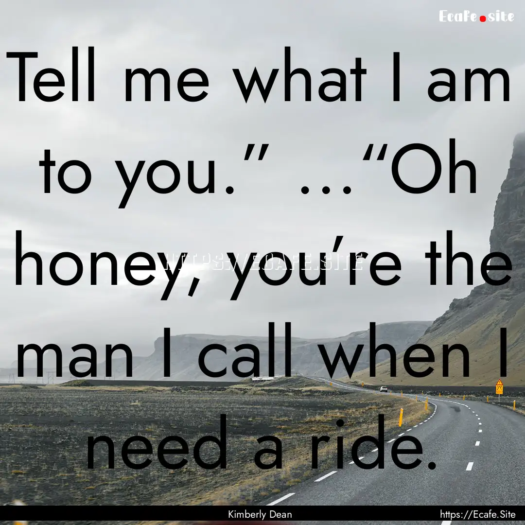 Tell me what I am to you.” …“Oh honey,.... : Quote by Kimberly Dean