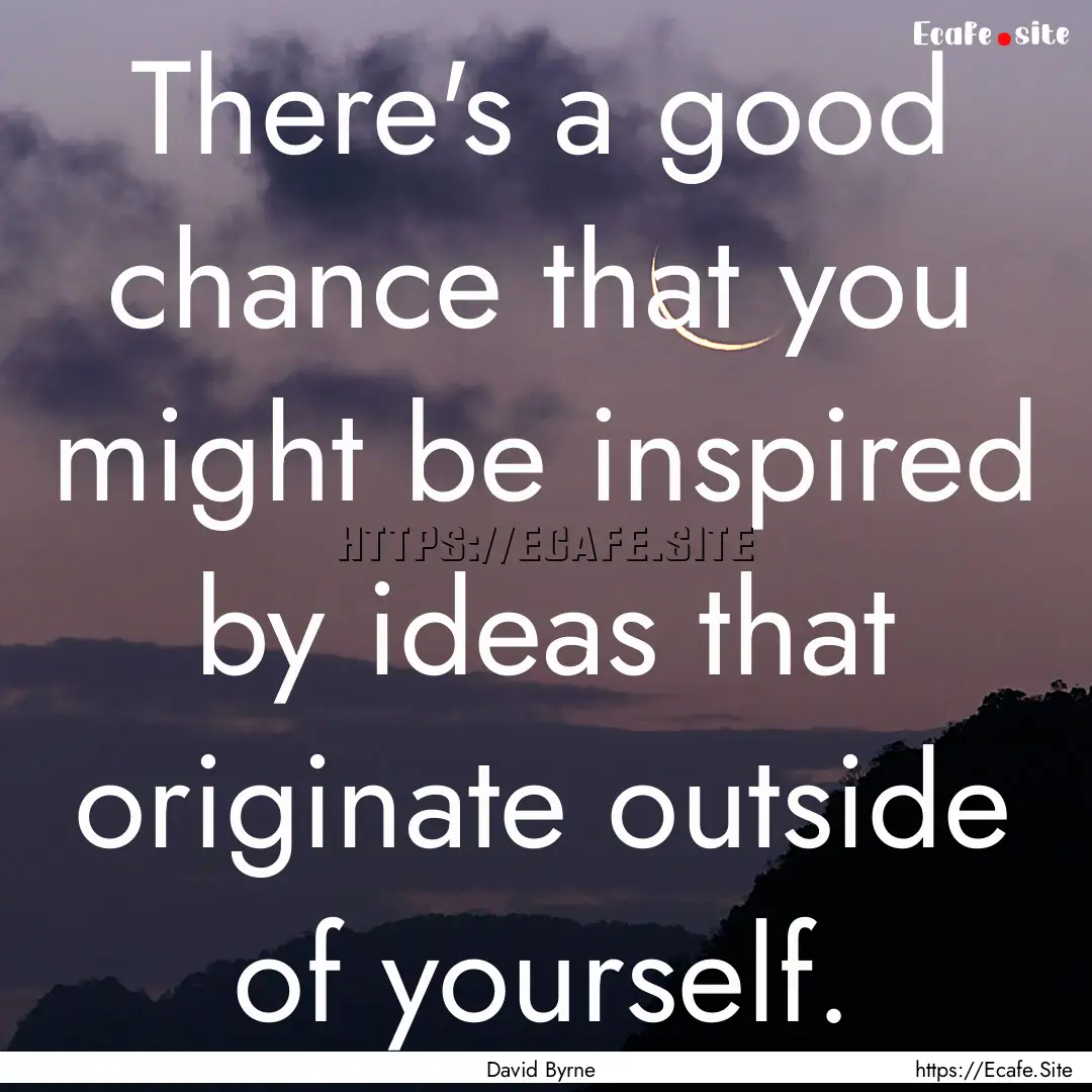 There's a good chance that you might be inspired.... : Quote by David Byrne