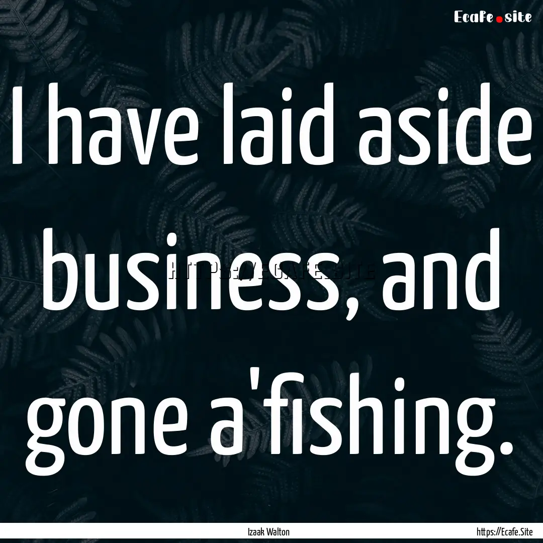 I have laid aside business, and gone a'fishing..... : Quote by Izaak Walton