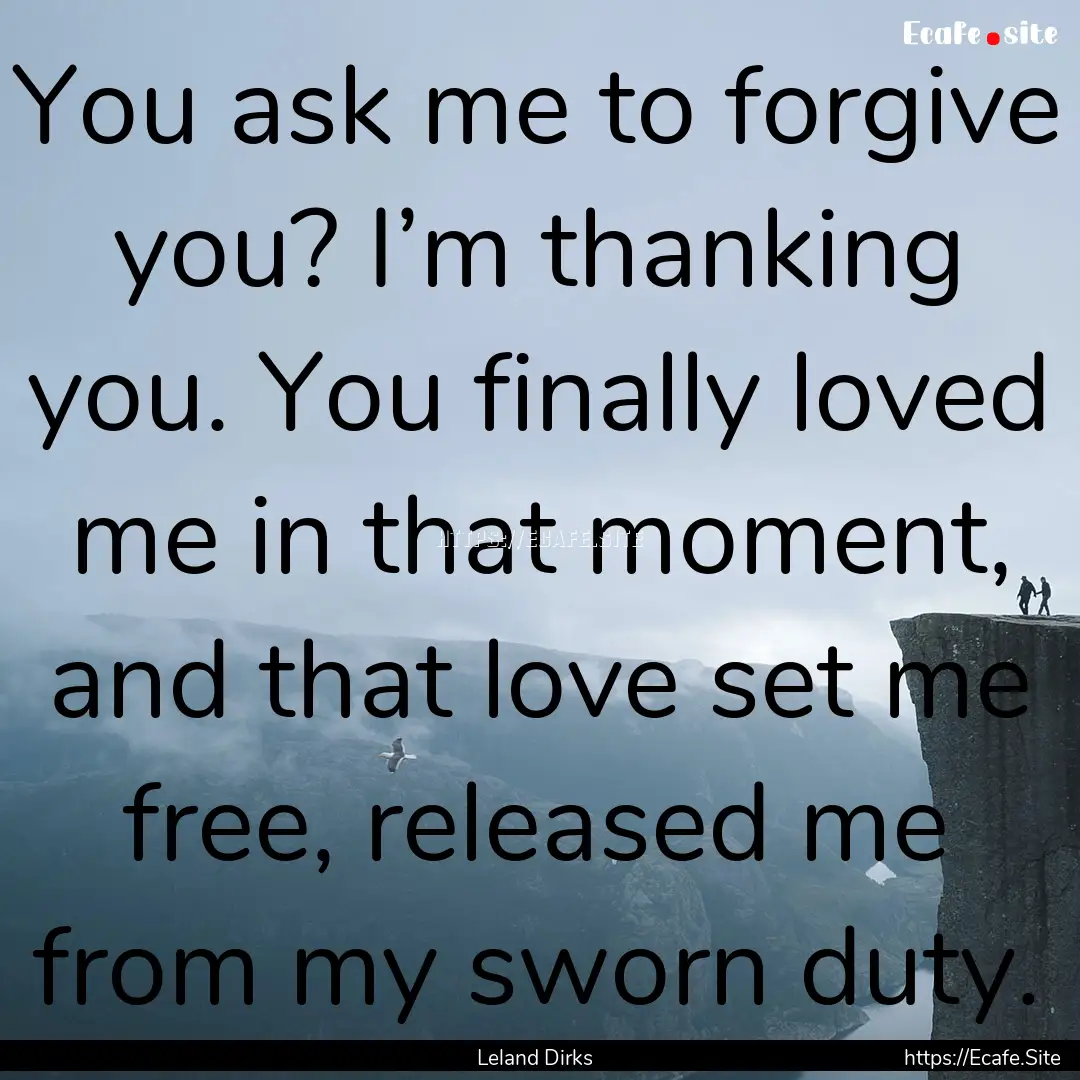 You ask me to forgive you? I’m thanking.... : Quote by Leland Dirks