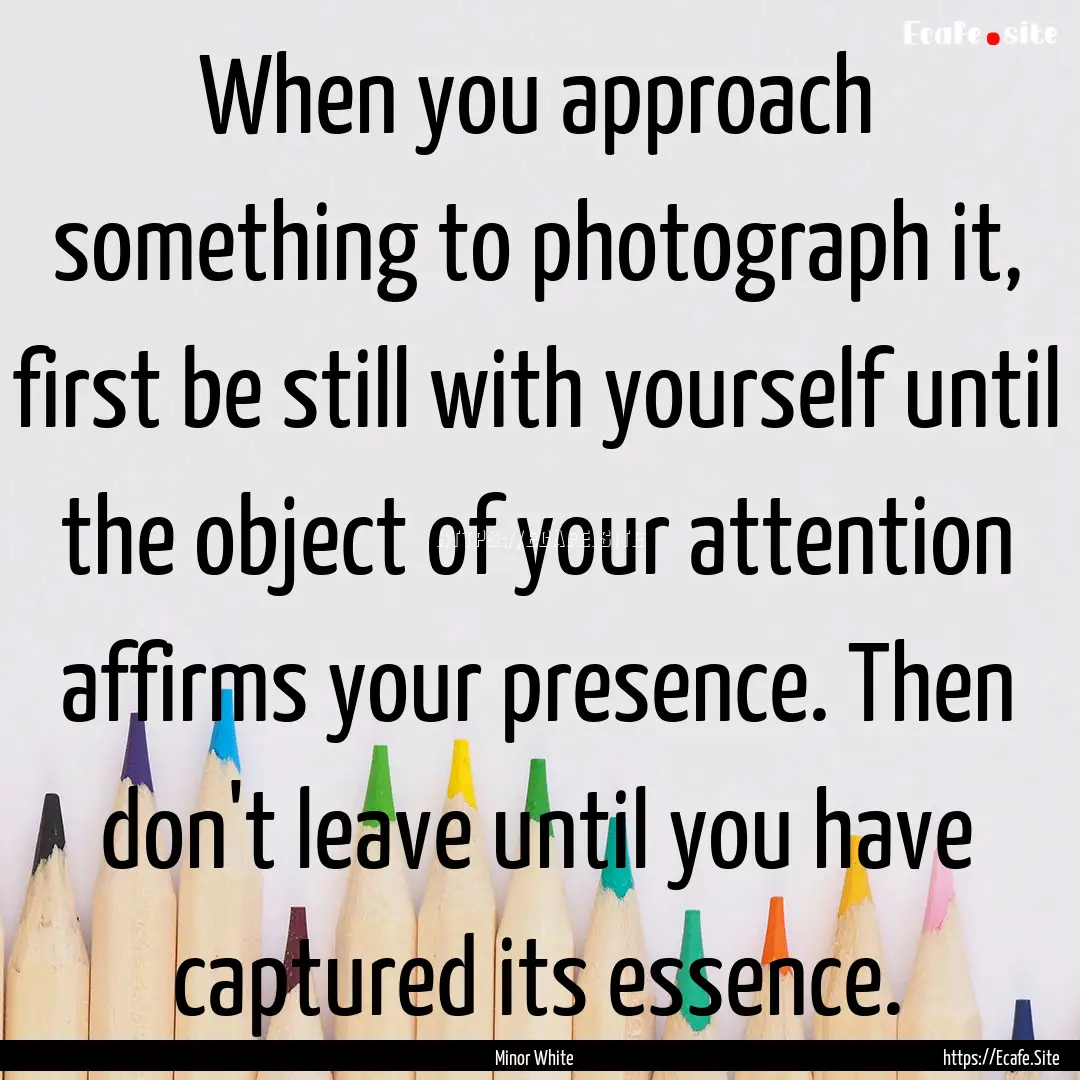 When you approach something to photograph.... : Quote by Minor White