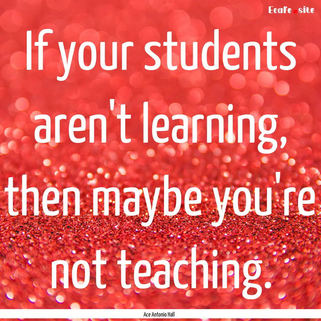 If your students aren't learning, then maybe.... : Quote by Ace Antonio Hall