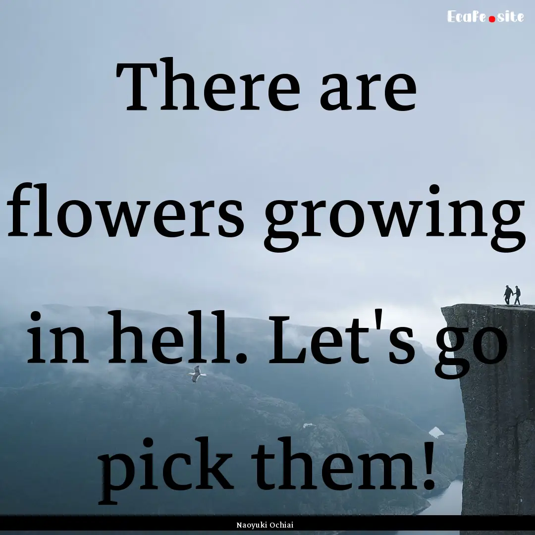 There are flowers growing in hell. Let's.... : Quote by Naoyuki Ochiai