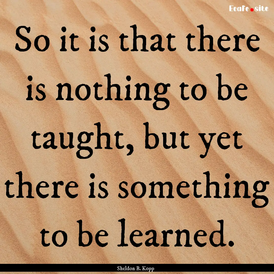 So it is that there is nothing to be taught,.... : Quote by Sheldon B. Kopp