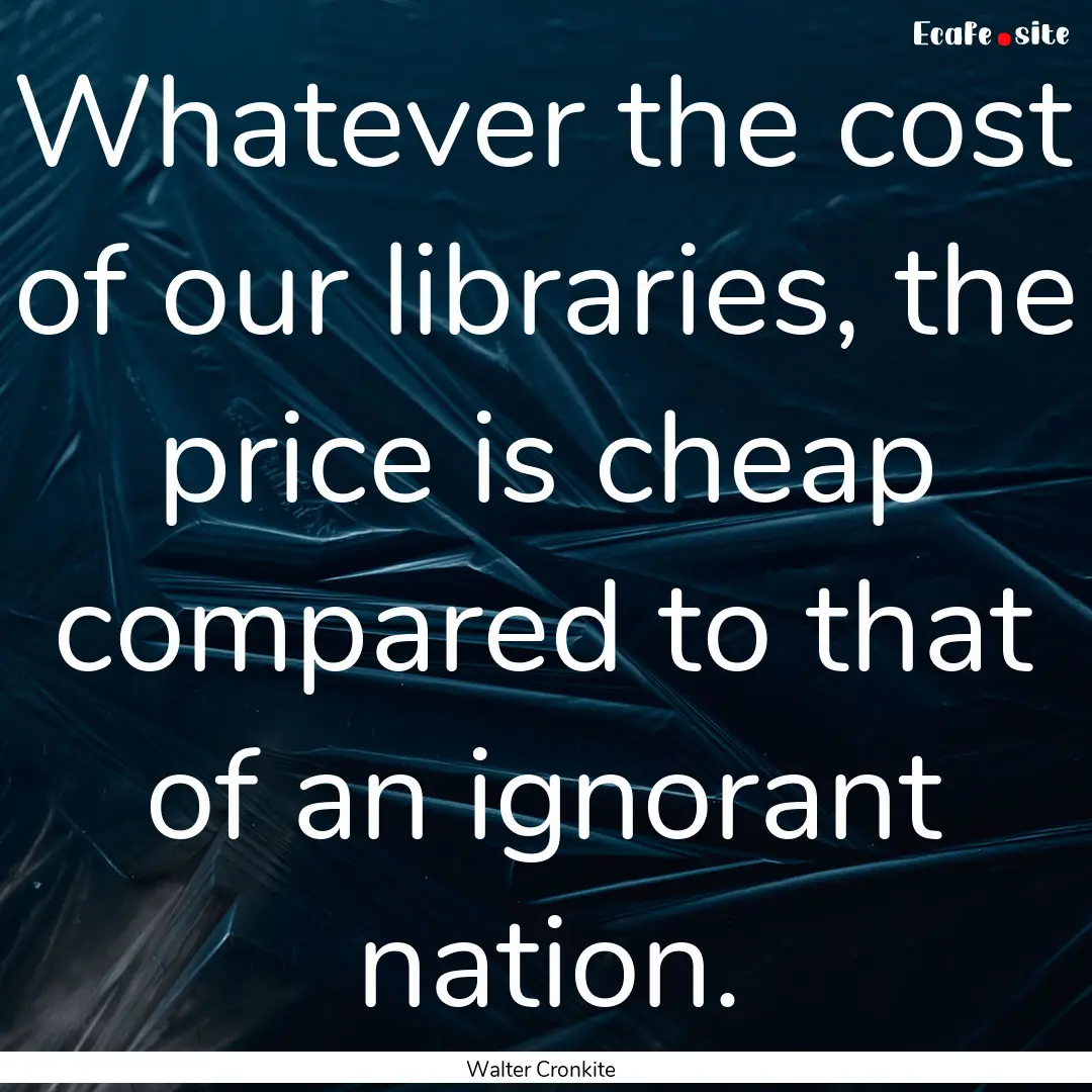 Whatever the cost of our libraries, the price.... : Quote by Walter Cronkite