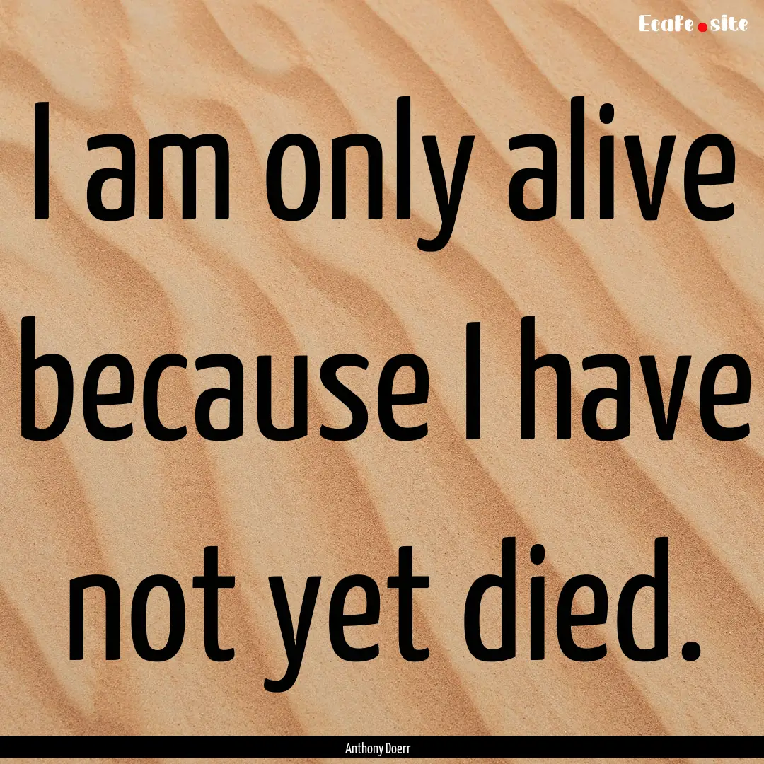 I am only alive because I have not yet died..... : Quote by Anthony Doerr