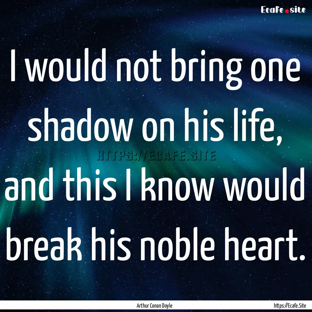 I would not bring one shadow on his life,.... : Quote by Arthur Conan Doyle