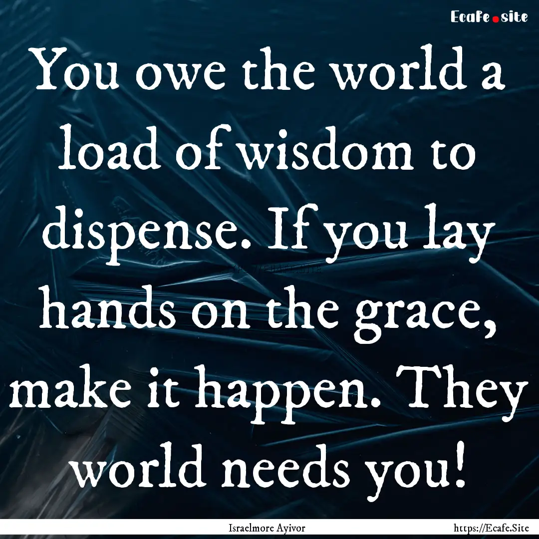 You owe the world a load of wisdom to dispense..... : Quote by Israelmore Ayivor