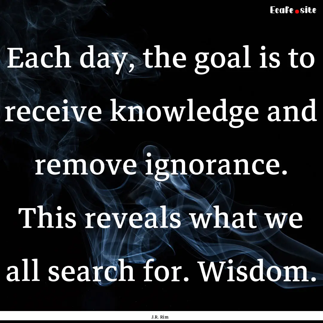 Each day, the goal is to receive knowledge.... : Quote by J.R. Rim