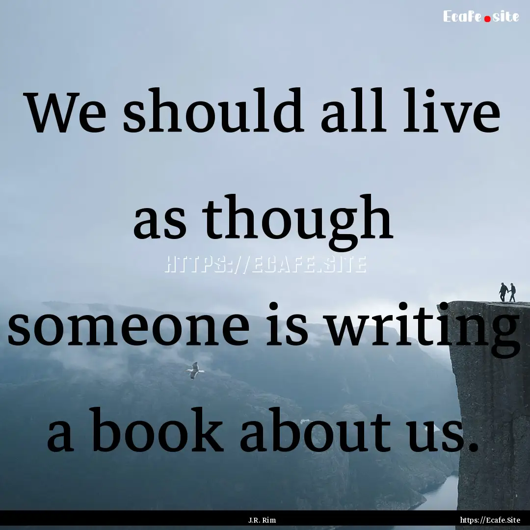 We should all live as though someone is writing.... : Quote by J.R. Rim