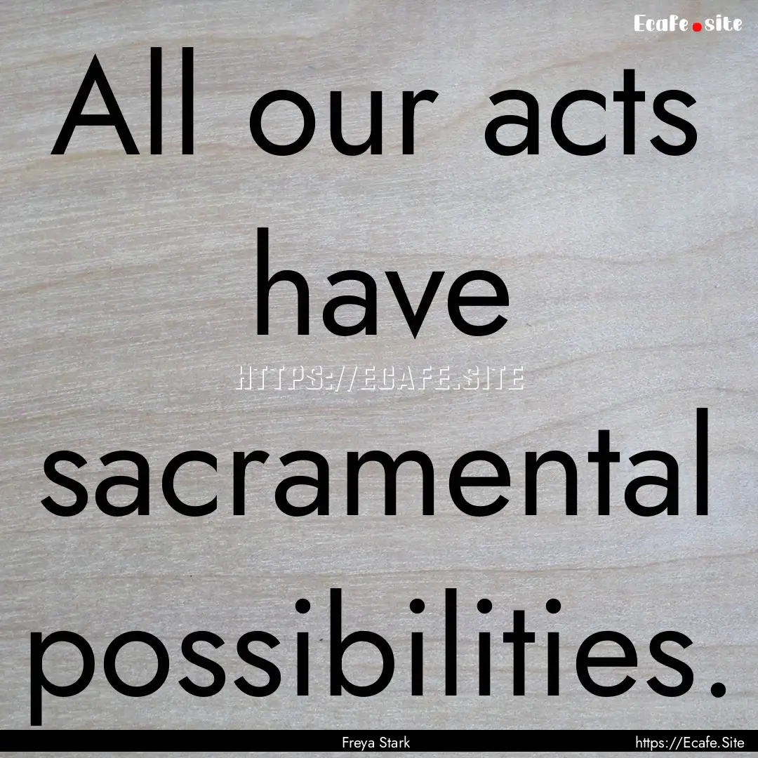 All our acts have sacramental possibilities..... : Quote by Freya Stark