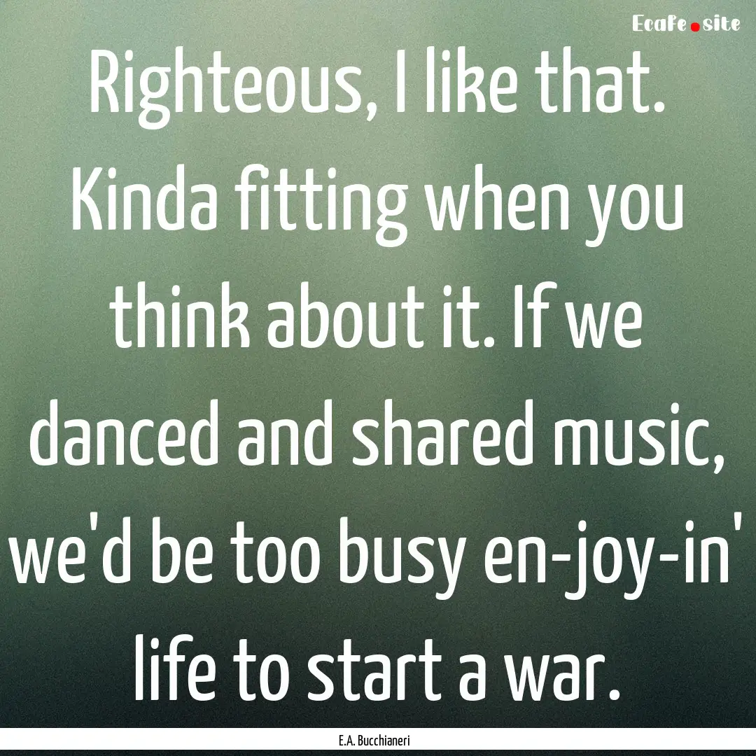 Righteous, I like that. Kinda fitting when.... : Quote by E.A. Bucchianeri