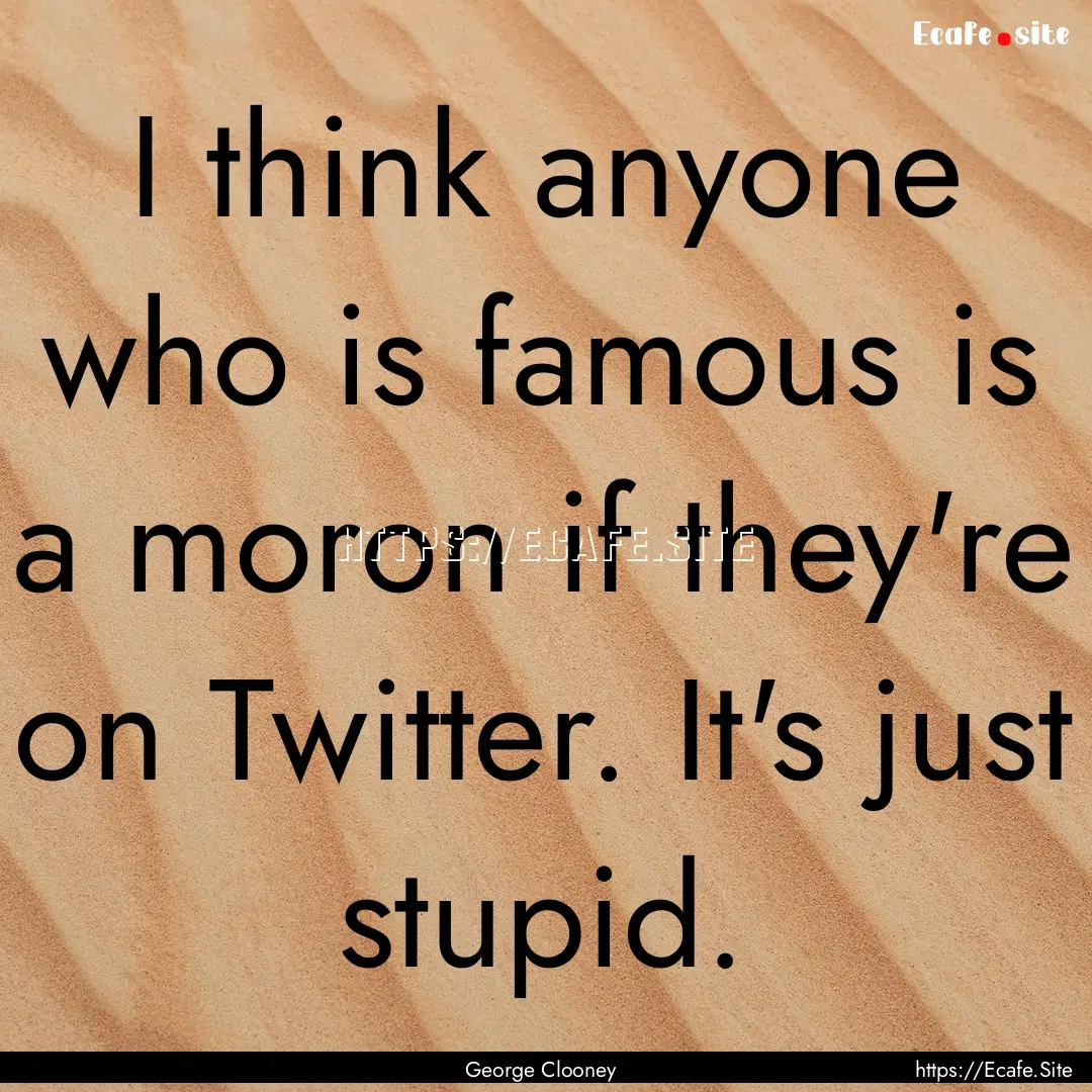 I think anyone who is famous is a moron if.... : Quote by George Clooney