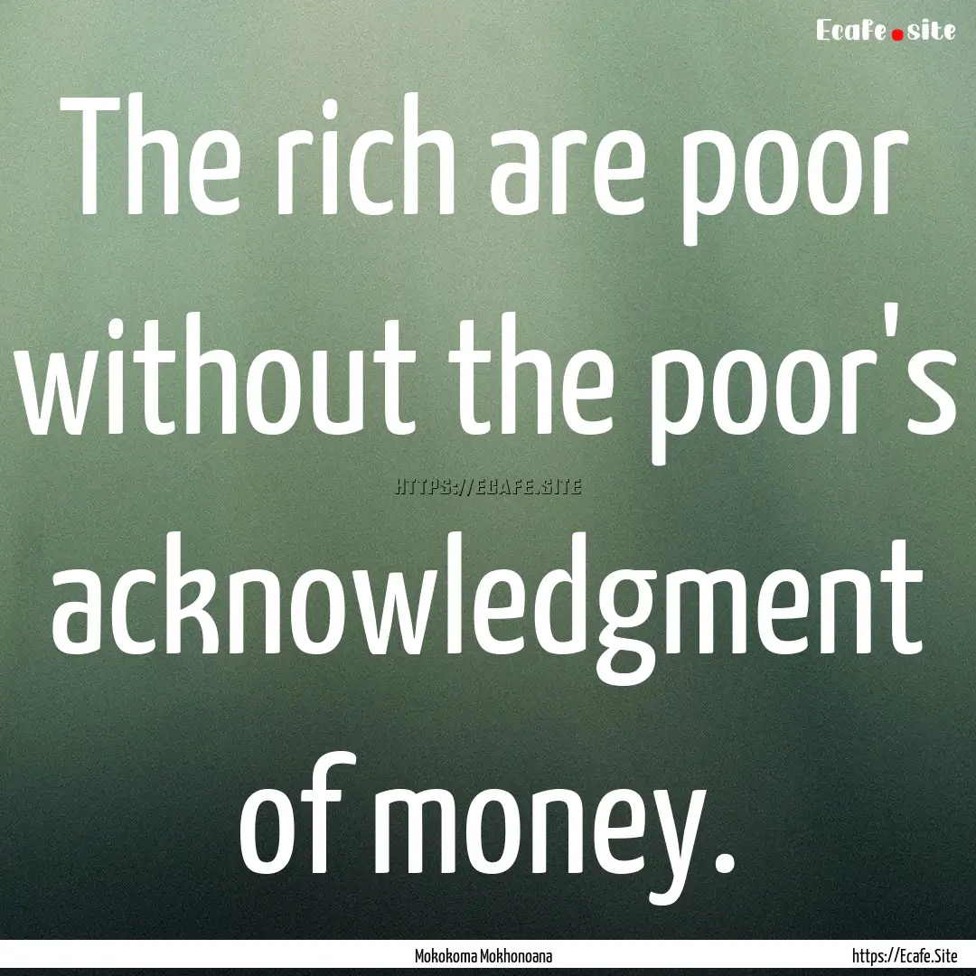 The rich are poor without the poor's acknowledgment.... : Quote by Mokokoma Mokhonoana