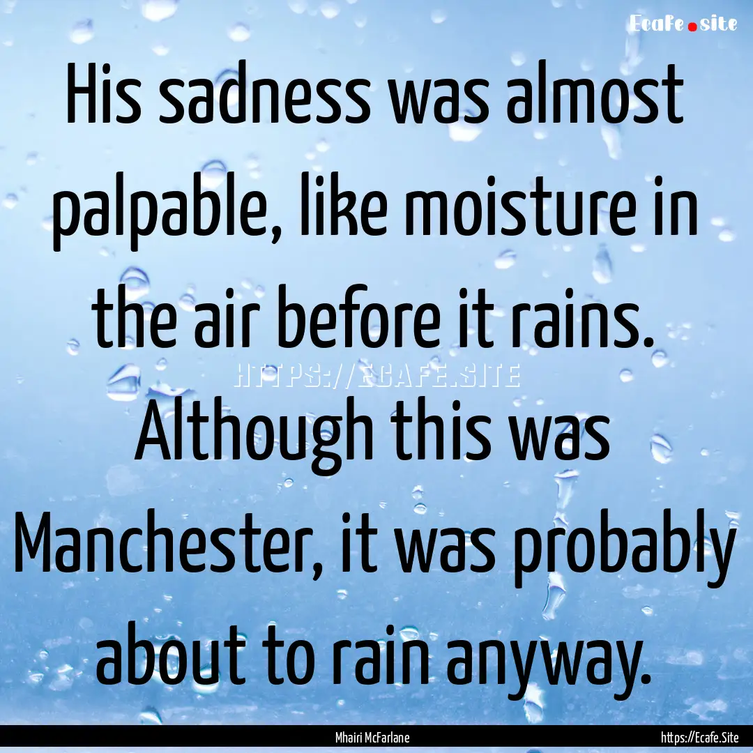 His sadness was almost palpable, like moisture.... : Quote by Mhairi McFarlane