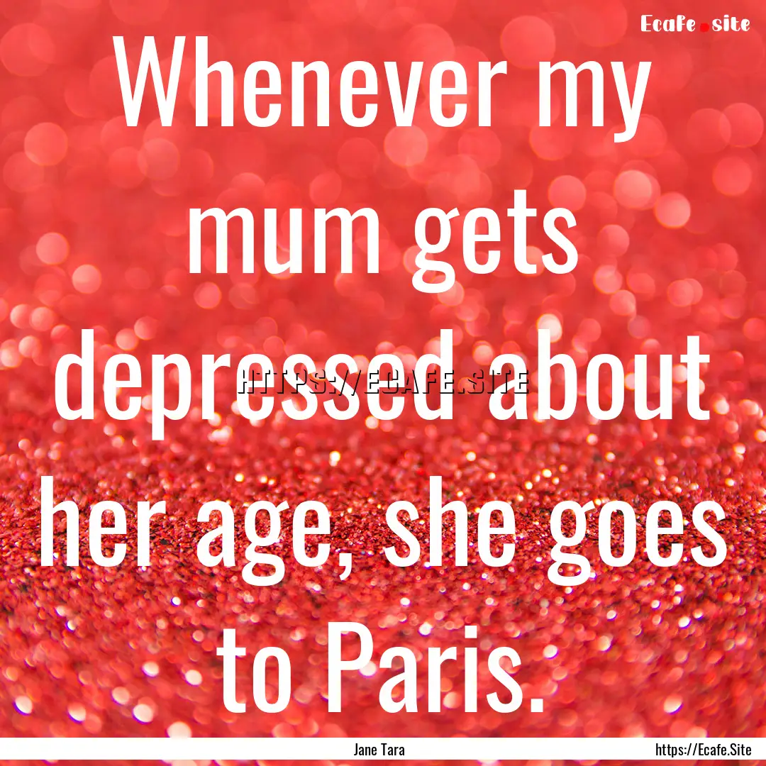 Whenever my mum gets depressed about her.... : Quote by Jane Tara