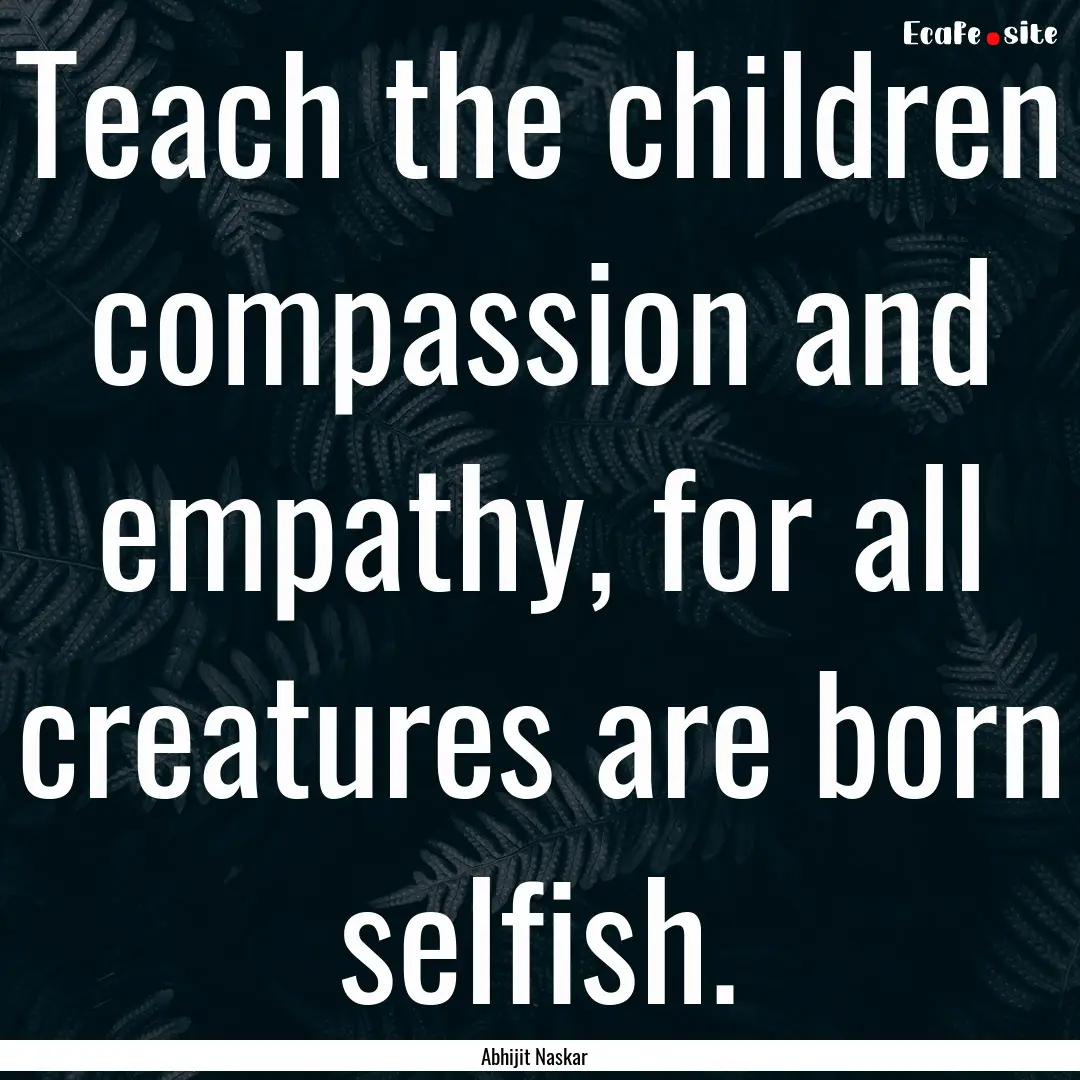 Teach the children compassion and empathy,.... : Quote by Abhijit Naskar