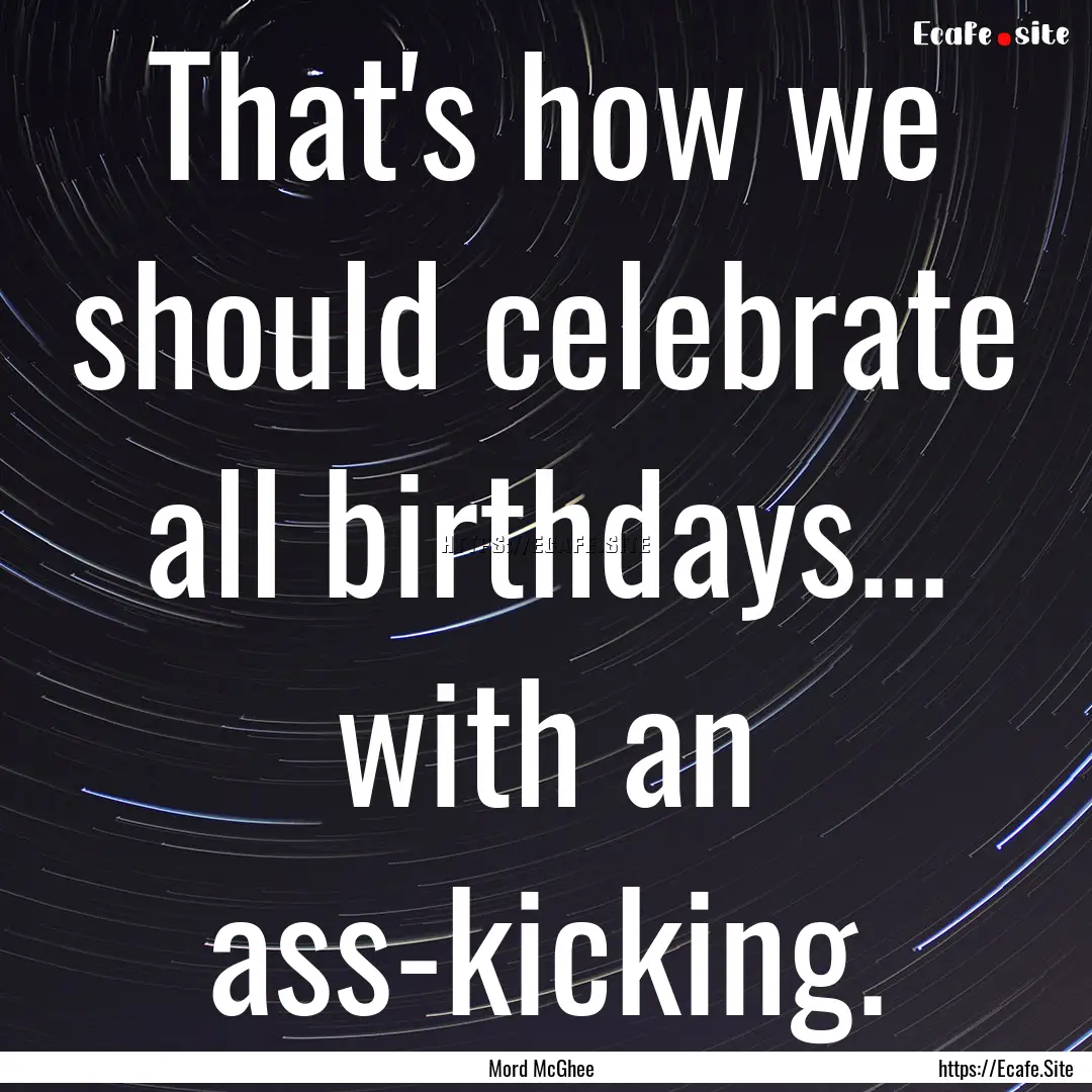 That's how we should celebrate all birthdays....... : Quote by Mord McGhee