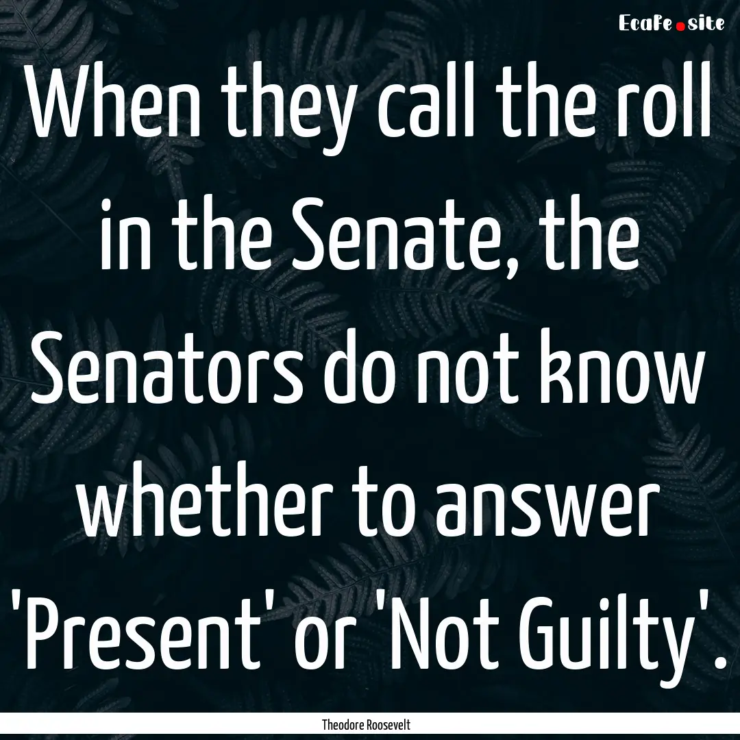 When they call the roll in the Senate, the.... : Quote by Theodore Roosevelt