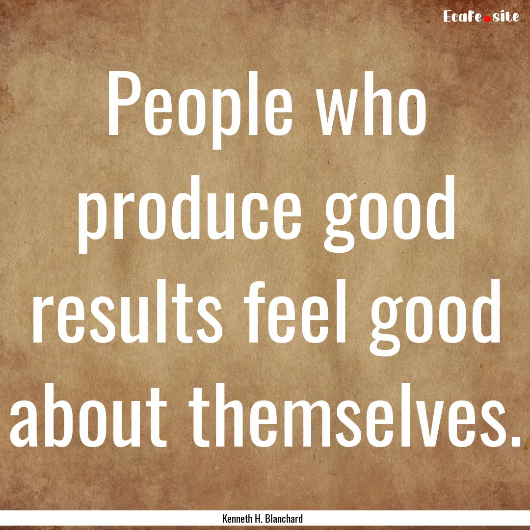 People who produce good results feel good.... : Quote by Kenneth H. Blanchard