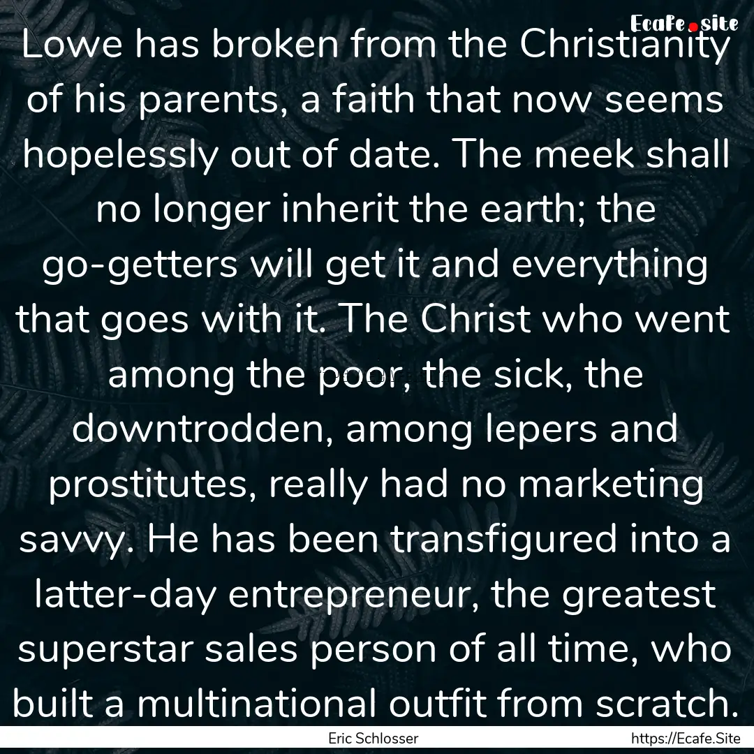 Lowe has broken from the Christianity of.... : Quote by Eric Schlosser