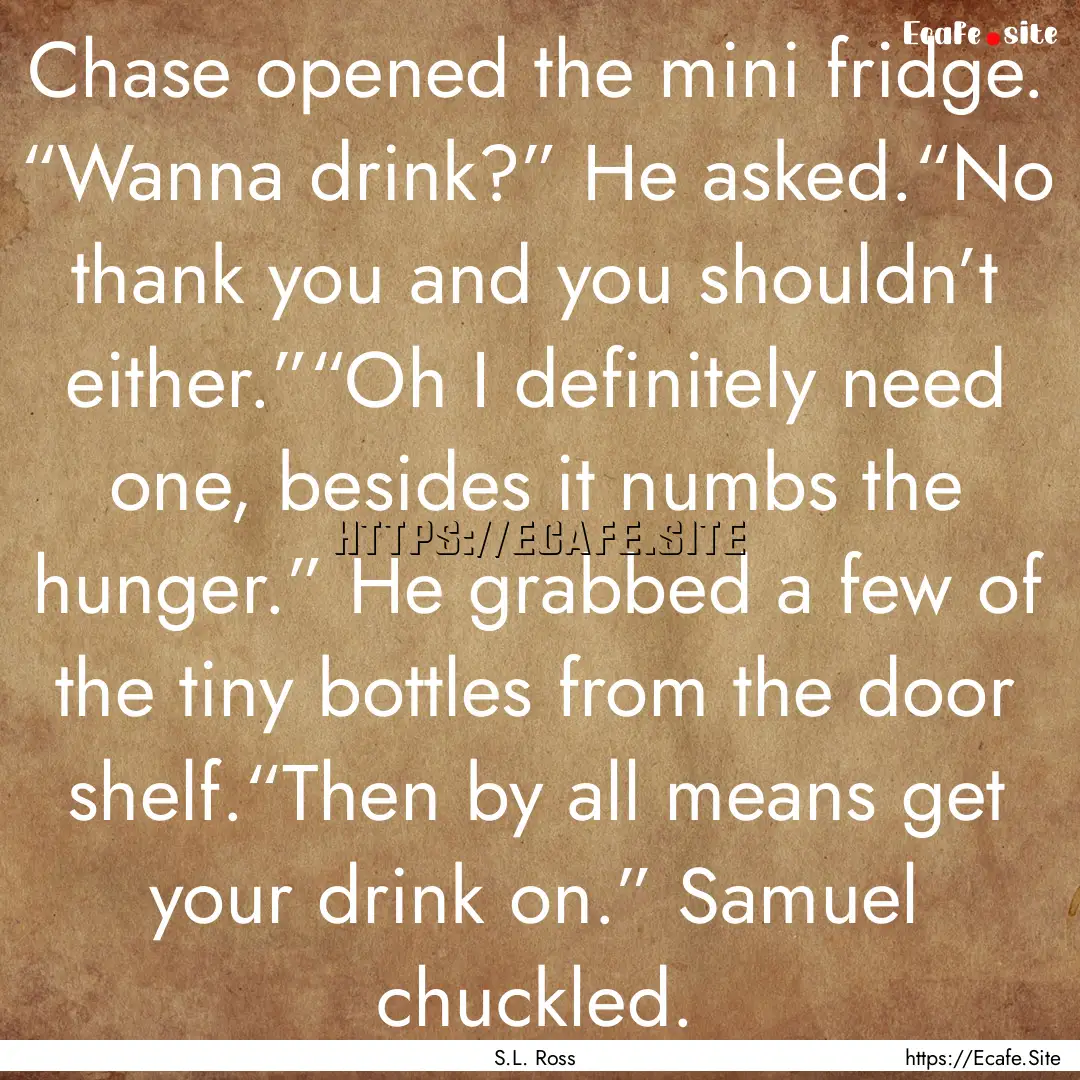 Chase opened the mini fridge. “Wanna drink?”.... : Quote by S.L. Ross