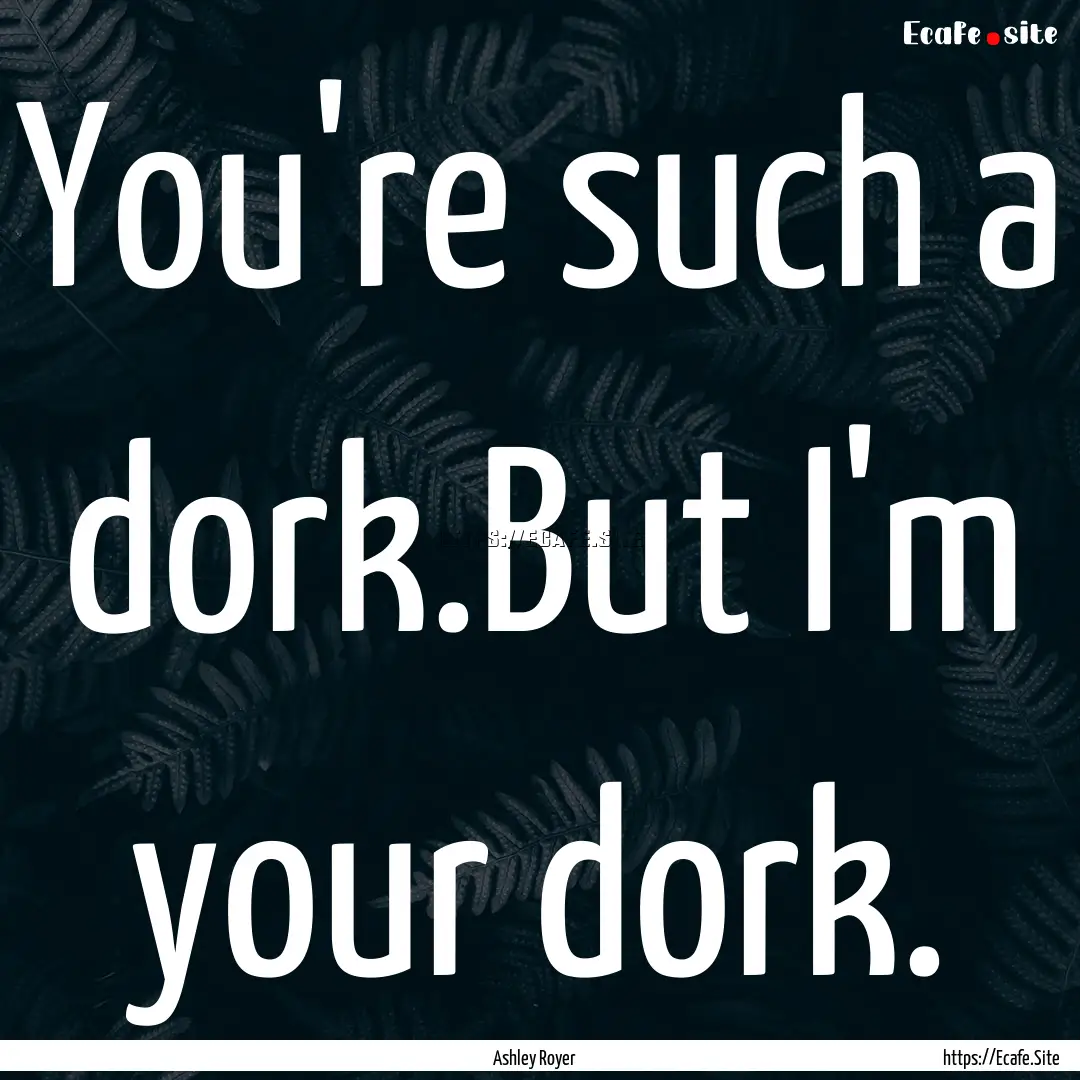 You're such a dork.But I'm your dork. : Quote by Ashley Royer