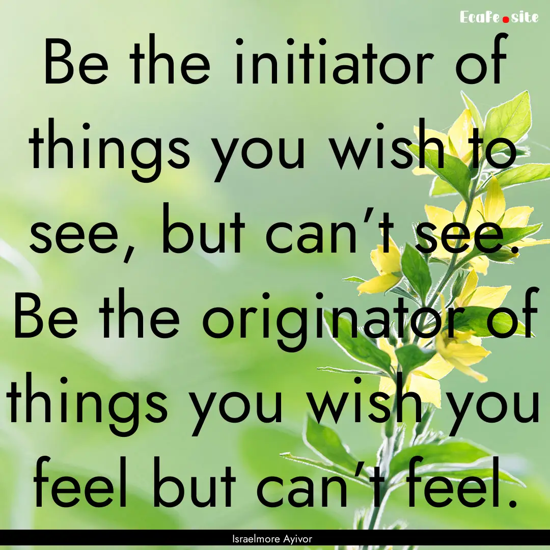 Be the initiator of things you wish to see,.... : Quote by Israelmore Ayivor