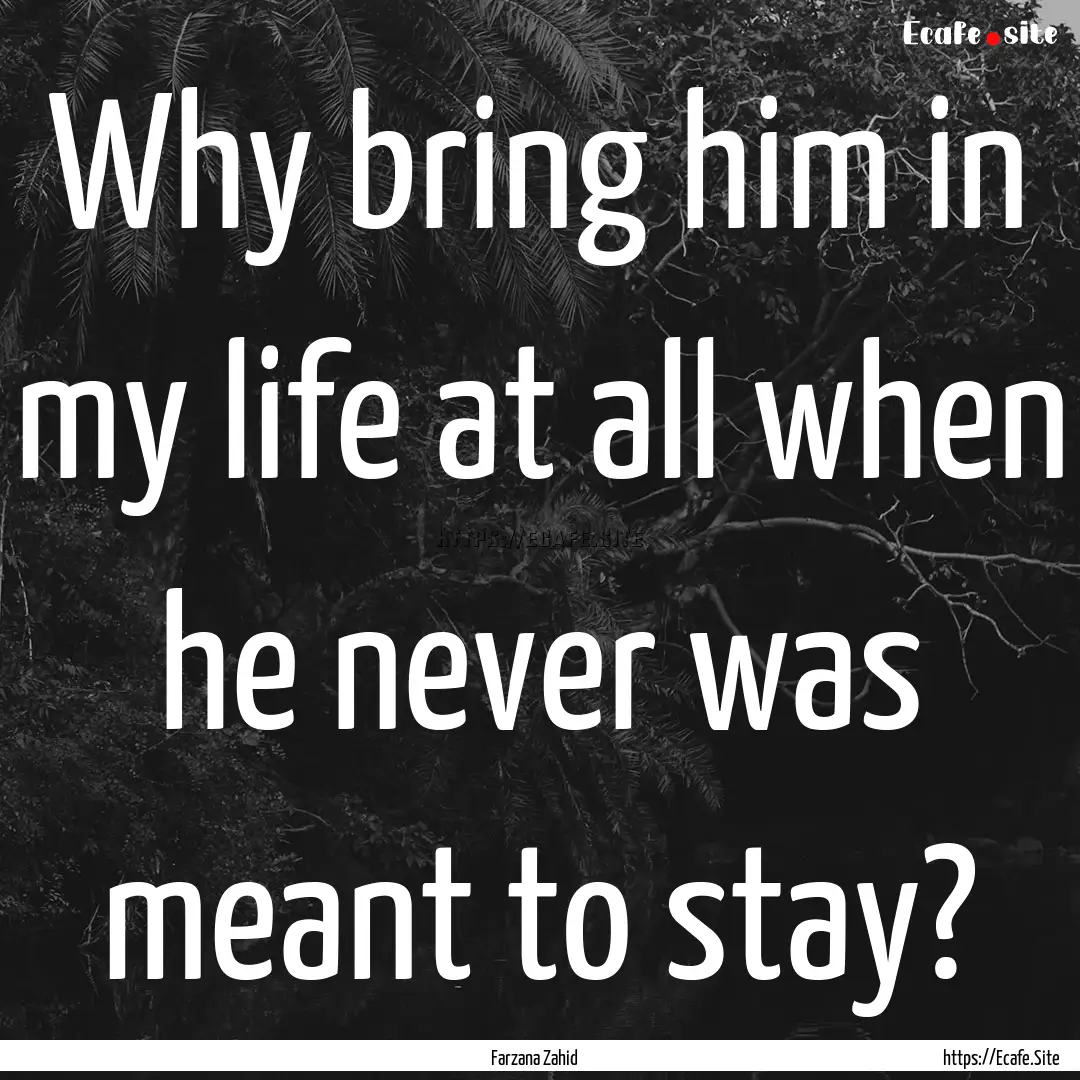 Why bring him in my life at all when he never.... : Quote by Farzana Zahid