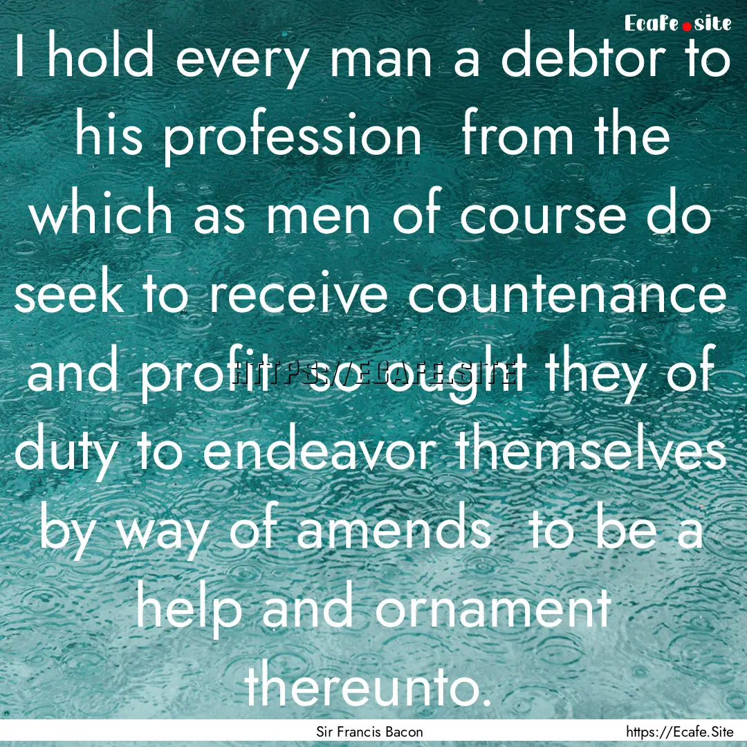 I hold every man a debtor to his profession.... : Quote by Sir Francis Bacon