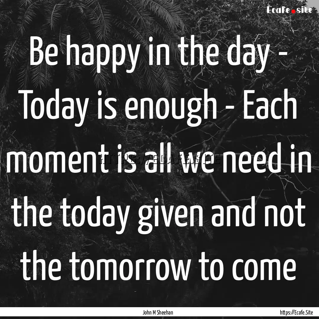 Be happy in the day - Today is enough - Each.... : Quote by John M Sheehan