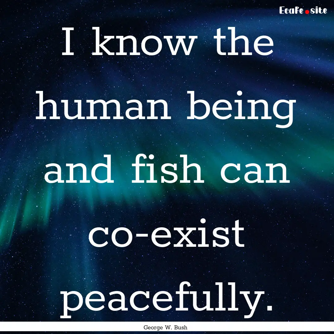 I know the human being and fish can co-exist.... : Quote by George W. Bush