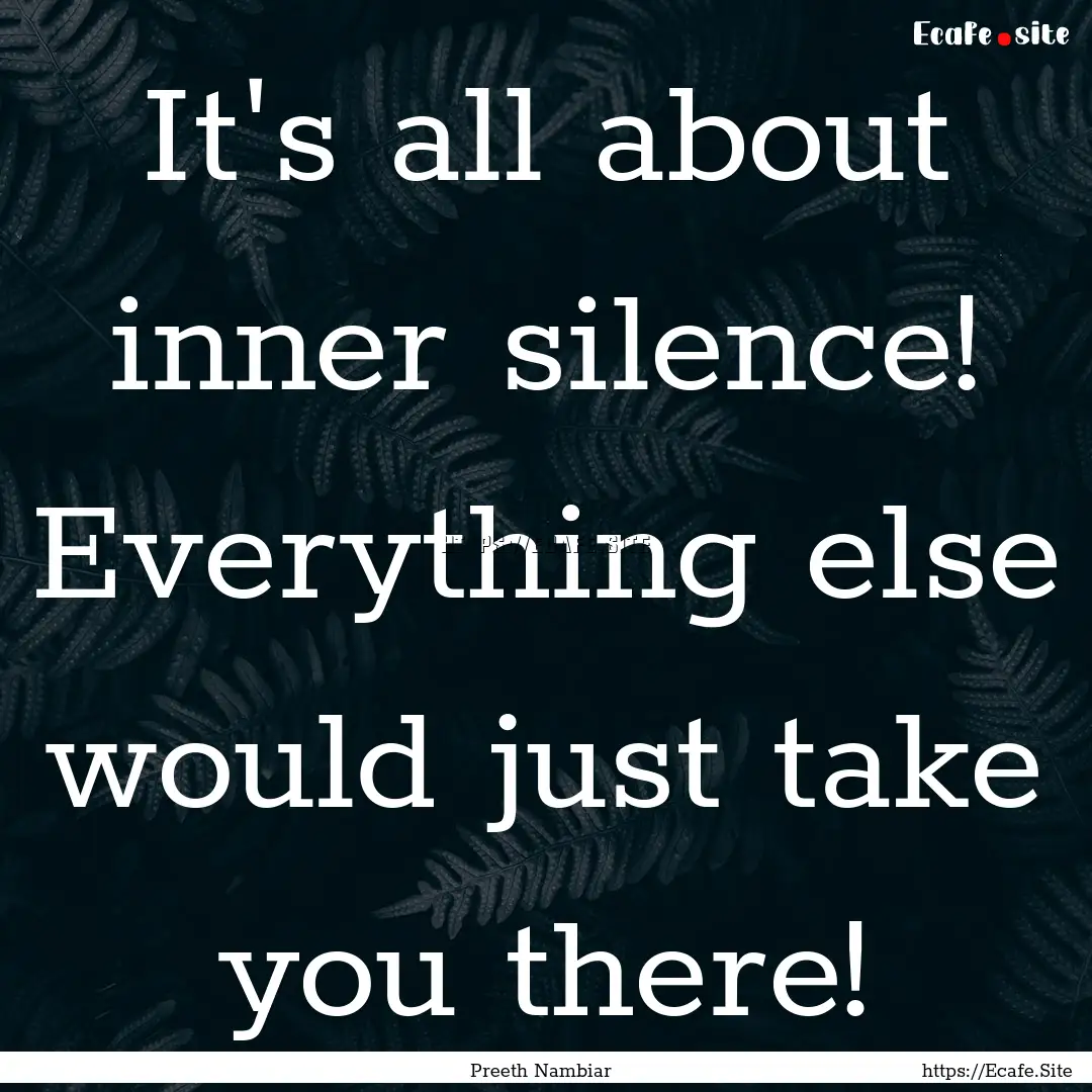 It's all about inner silence! Everything.... : Quote by Preeth Nambiar