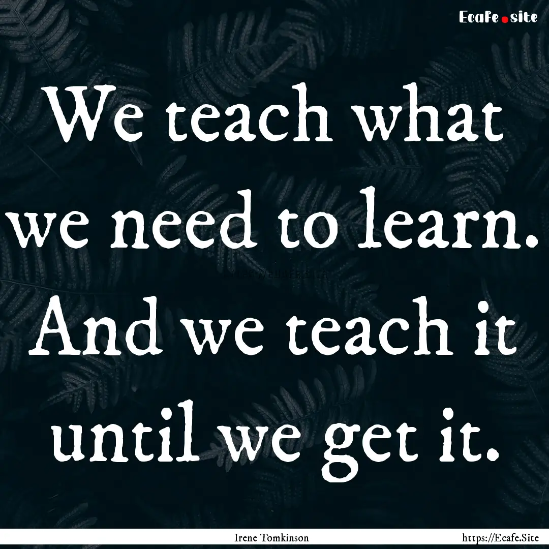 We teach what we need to learn. And we teach.... : Quote by Irene Tomkinson