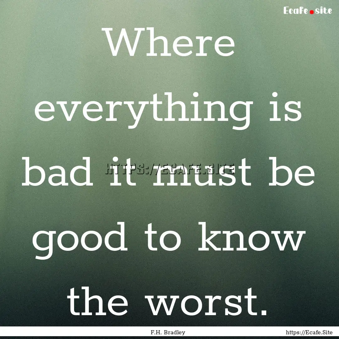 Where everything is bad it must be good to.... : Quote by F.H. Bradley