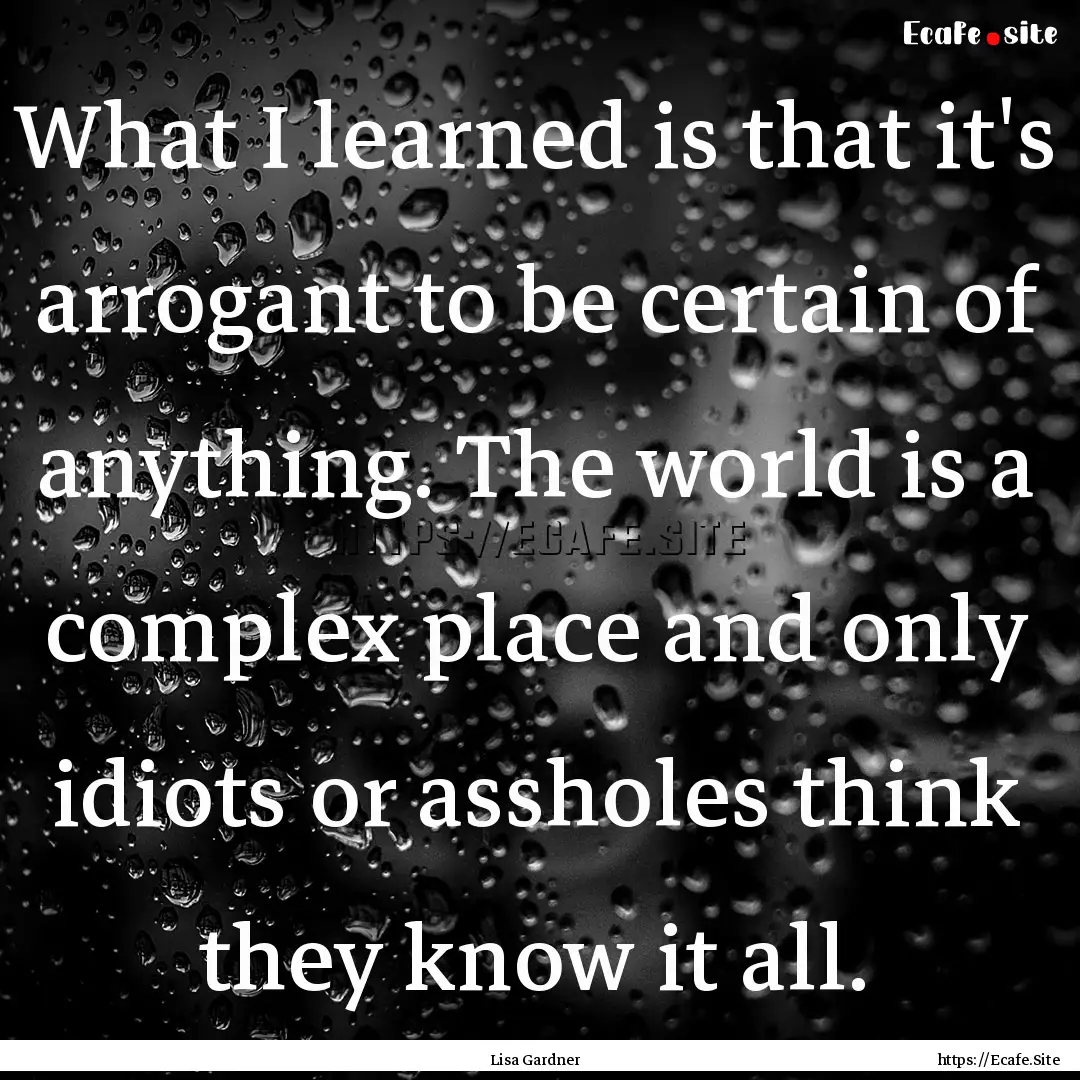 What I learned is that it's arrogant to be.... : Quote by Lisa Gardner