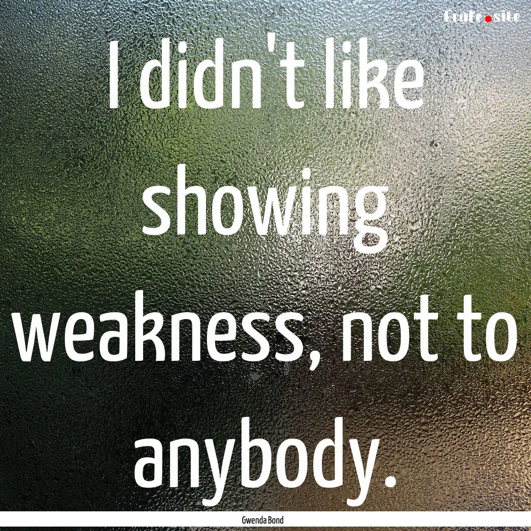 I didn't like showing weakness, not to anybody..... : Quote by Gwenda Bond