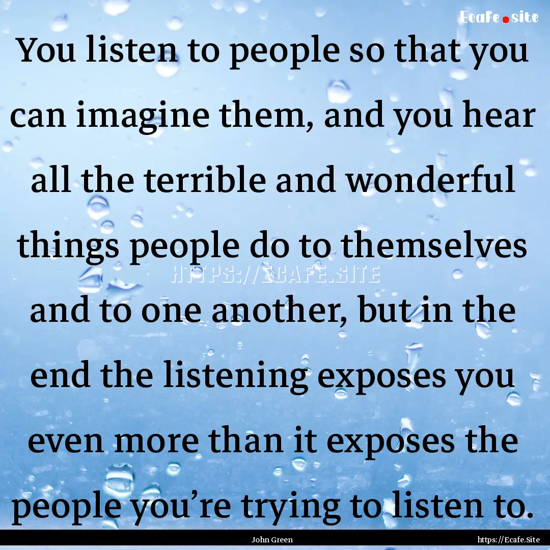 You listen to people so that you can imagine.... : Quote by John Green